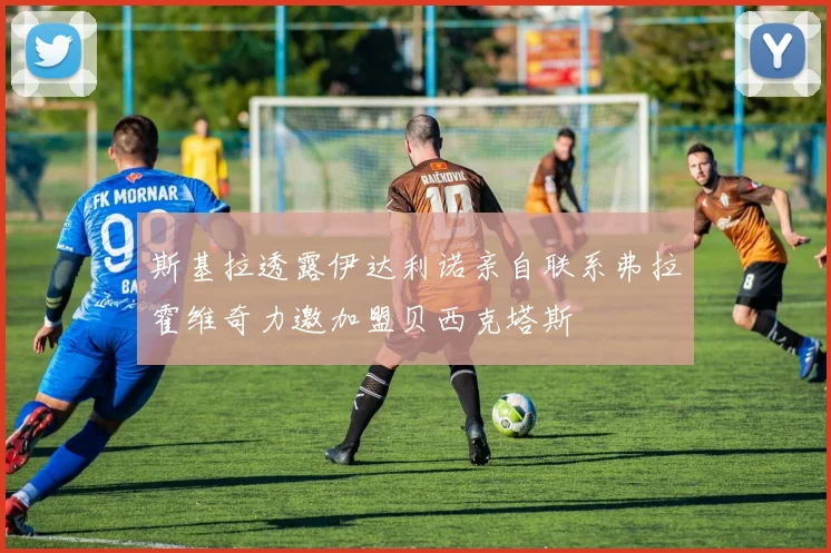 斯基拉透露伊达利诺亲自联系弗拉霍维奇力邀加盟贝西克塔斯