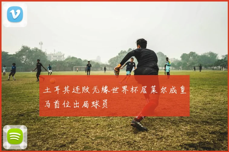 土耳其连败无缘世界杯居莱尔成皇马首位出局球员