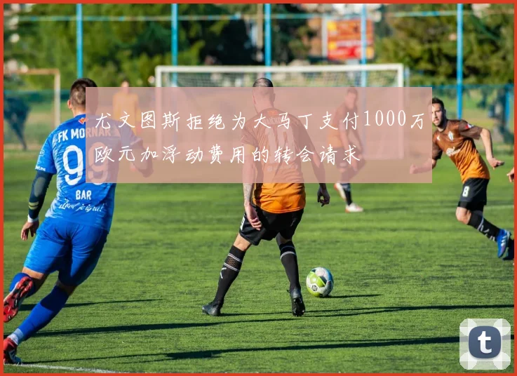 尤文图斯拒绝为大马丁支付1000万欧元加浮动费用的转会请求