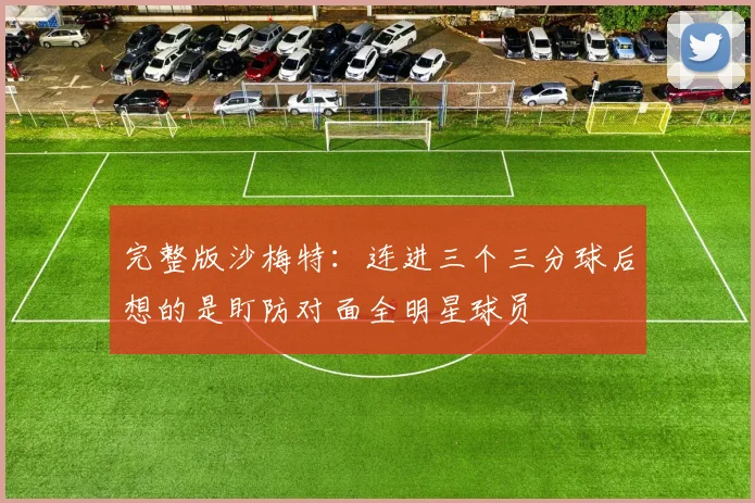 完整版沙梅特：连进三个三分球后想的是盯防对面全明星球员