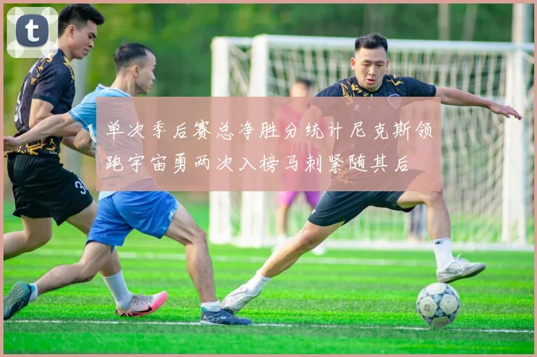 单次季后赛总净胜分统计尼克斯领跑宇宙勇两次入榜马刺紧随其后