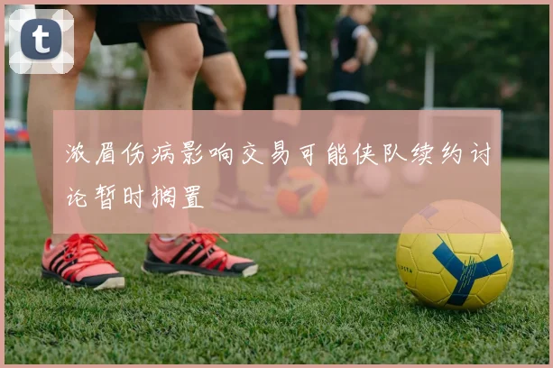 浓眉伤病影响交易可能侠队续约讨论暂时搁置