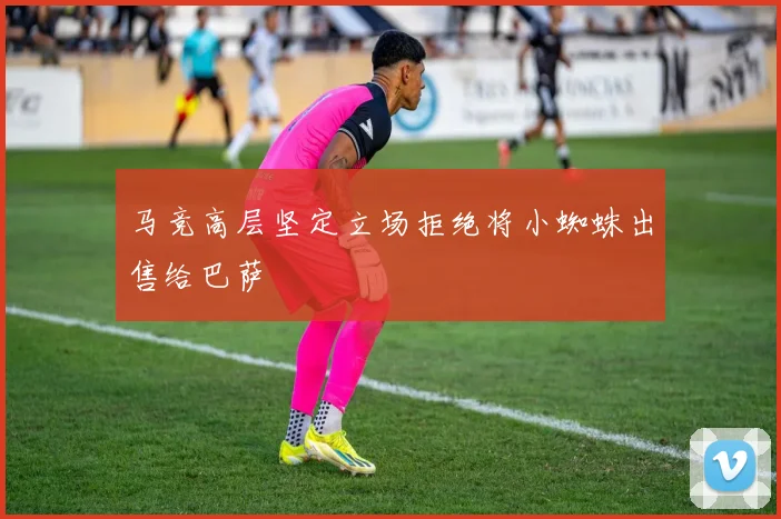 马竞高层坚定立场拒绝将小蜘蛛出售给巴萨