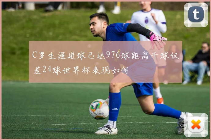 C罗生涯进球已达976球距离千球仅差24球世界杯表现如何