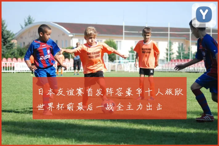 日本友谊赛首发阵容豪华十人旅欧世界杯前最后一战全主力出击