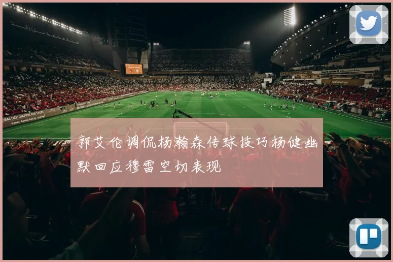 郭艾伦调侃杨瀚森传球技巧杨健幽默回应穆雷空切表现