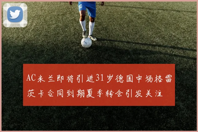AC米兰即将引进31岁德国中场格雷茨卡合同到期夏季转会引发关注