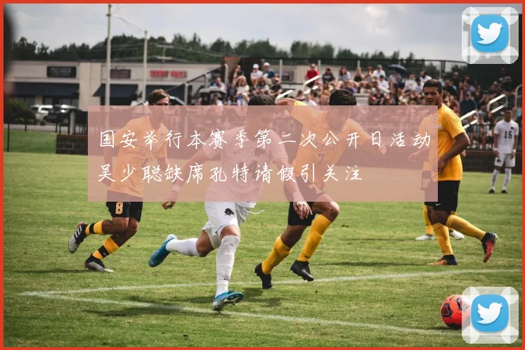 国安举行本赛季第二次公开日活动吴少聪缺席孔特请假引关注