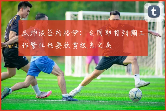 瓜帅谈签约格伊：合同即将到期工作繁忙也要欣赏极光之美