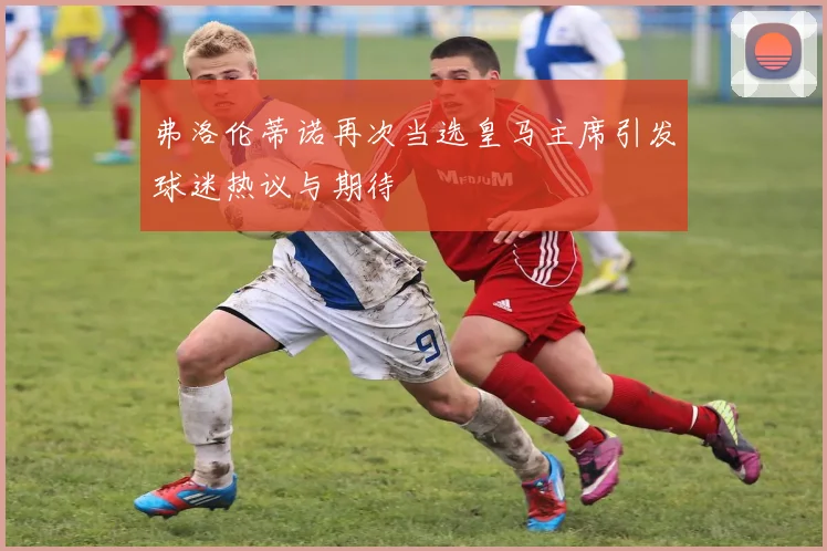 弗洛伦蒂诺再次当选皇马主席引发球迷热议与期待