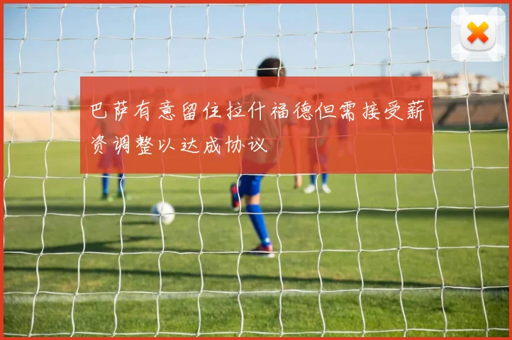 巴萨有意留住拉什福德但需接受薪资调整以达成协议
