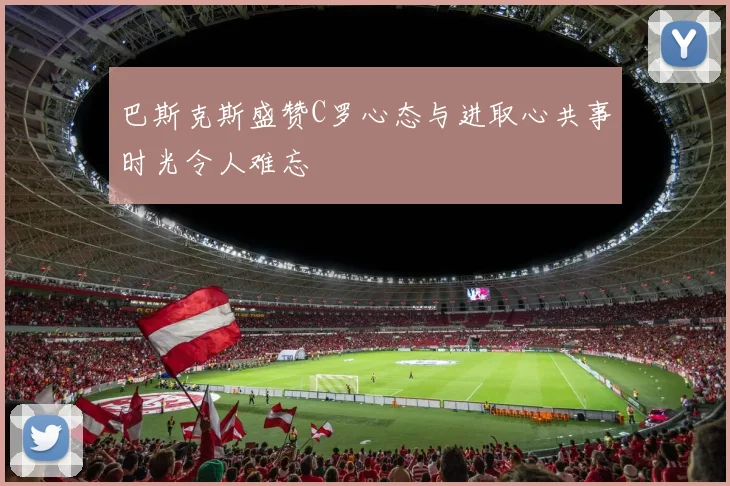 巴斯克斯盛赞C罗心态与进取心共事时光令人难忘