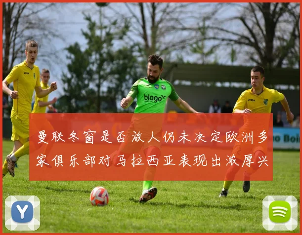 曼联冬窗是否放人仍未决定欧洲多家俱乐部对马拉西亚表现出浓厚兴趣