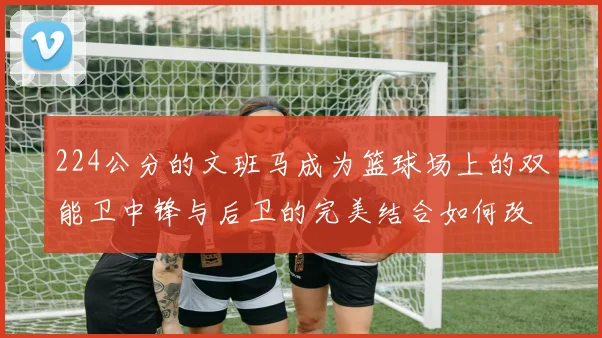 224公分的文班马成为篮球场上的双能卫中锋与后卫的完美结合如何改变比赛格局