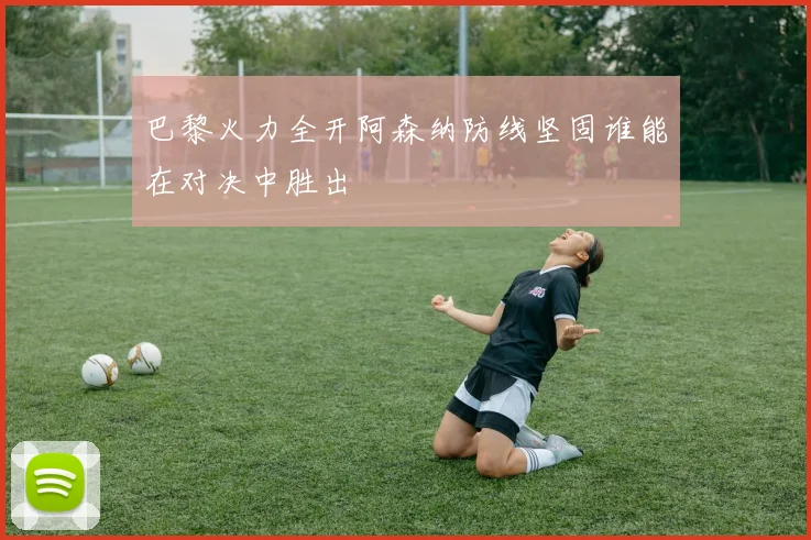 巴黎火力全开阿森纳防线坚固谁能在对决中胜出