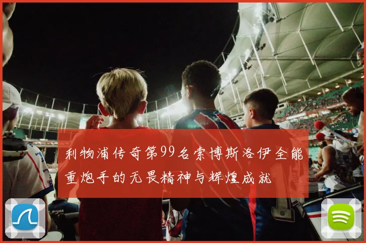 利物浦传奇第99名索博斯洛伊全能重炮手的无畏精神与辉煌成就