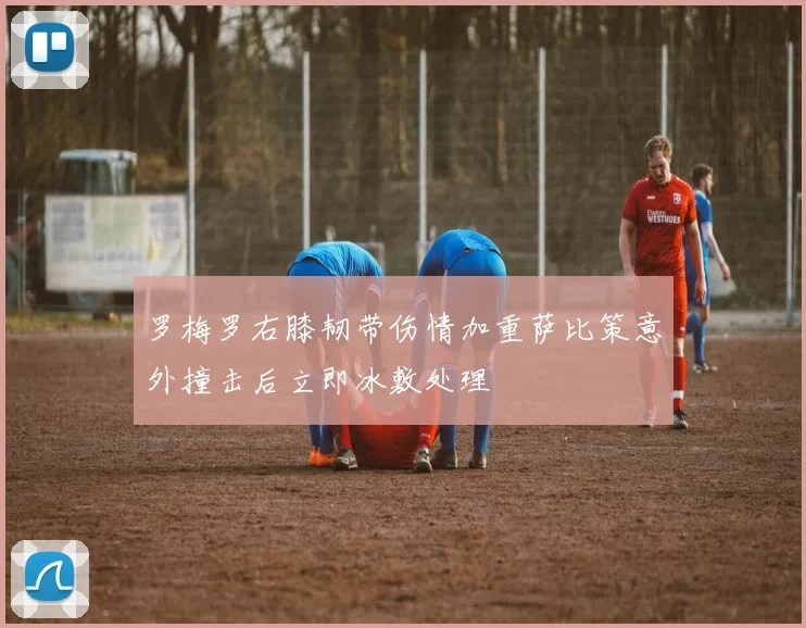 罗梅罗右膝韧带伤情加重萨比策意外撞击后立即冰敷处理