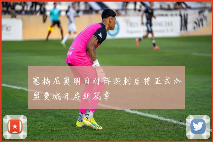 塞梅尼奥明日对阵热刺后将正式加盟曼城开启新篇章