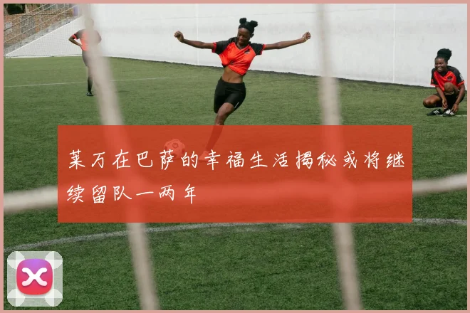 莱万在巴萨的幸福生活揭秘或将继续留队一两年