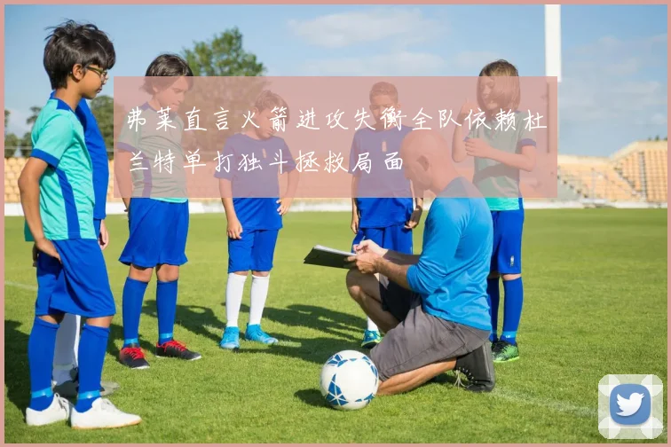 弗莱直言火箭进攻失衡全队依赖杜兰特单打独斗拯救局面