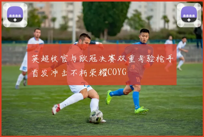 英超收官与欧冠决赛双重考验枪手首发冲击不朽荣耀COYG