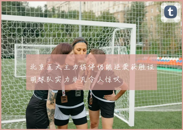 北京五大主力伤停仍能逆袭获胜证明球队实力非凡令人惊叹